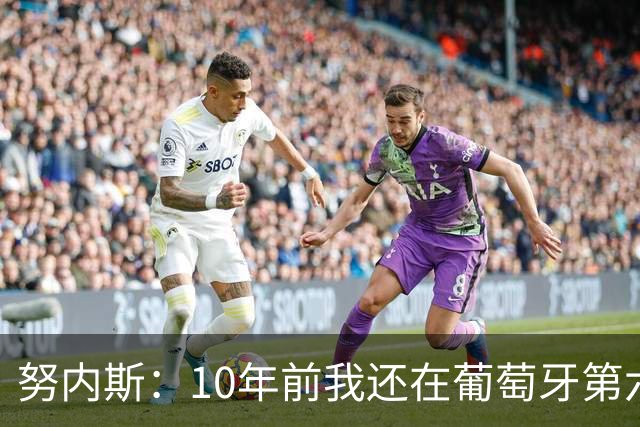 努内斯：10年前我还在葡萄牙第六级别联赛，如今与C罗共事很荣幸